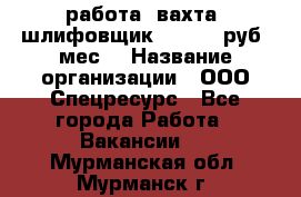 работа. вахта. шлифовщик. 50 000 руб./мес. › Название организации ­ ООО Спецресурс - Все города Работа » Вакансии   . Мурманская обл.,Мурманск г.